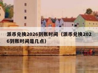 派币兑换2026到账时间（派币兑换2026到账时间是几点）