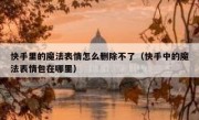 快手里的魔法表情怎么删除不了（快手中的魔法表情包在哪里）