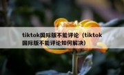 tiktok国际版不能评论（tiktok国际版不能评论如何解决）