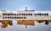 如何提升微信公众号粉丝等级（如何提升微信公众号粉丝等级的方法）