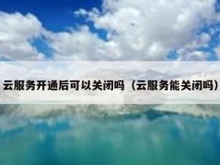 云服务开通后可以关闭吗（云服务能关闭吗）