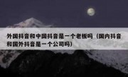 外国抖音和中国抖音是一个老板吗（国内抖音和国外抖音是一个公司吗）