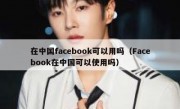 在中国facebook可以用吗（Facebook在中国可以使用吗）