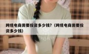 跨境电商需要投资多少钱?（跨境电商需要投资多少钱）