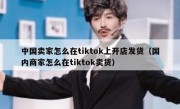 中国卖家怎么在tiktok上开店发货（国内商家怎么在tiktok卖货）