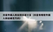 抖音外国人粉丝排名前十名（抖音有哪些外国人粉丝破百万的）