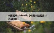 中国能玩tiktok吗（中国大陆能用tiktok吗）