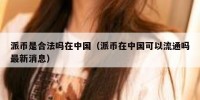 派币是合法吗在中国（派币在中国可以流通吗最新消息）