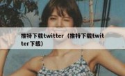 推特下载twitter（推特下载twitter下载）
