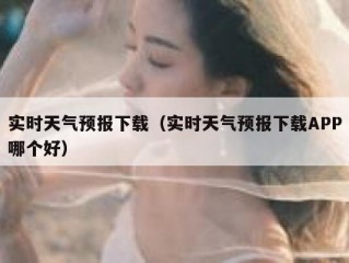 实时天气预报下载（实时天气预报下载APP哪个好）