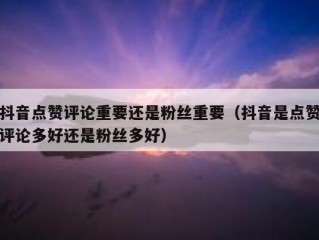 抖音点赞评论重要还是粉丝重要（抖音是点赞评论多好还是粉丝多好）