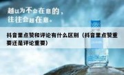 抖音里点赞和评论有什么区别（抖音里点赞重要还是评论重要）
