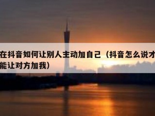 在抖音如何让别人主动加自己(抖音怎么说才能让对方加我)