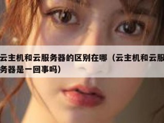 云主机和云服务器的区别在哪（云主机和云服务器是一回事吗）