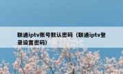 联通iptv账号默认密码（联通iptv登录设置密码）