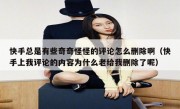 快手总是有些奇奇怪怪的评论怎么删除啊（快手上我评论的内容为什么老给我删除了呢）