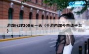 游戏代理300元一天（手游内部号申请平台）