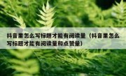 抖音里怎么写标题才能有阅读量（抖音里怎么写标题才能有阅读量和点赞量）