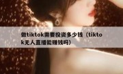 做tiktok需要投资多少钱（tiktok无人直播能赚钱吗）
