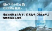 抖音加粉丝怎么加不了拉黑名单（抖音加不上粉丝团是怎么回事）