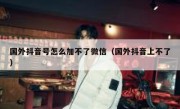 国外抖音号怎么加不了微信（国外抖音上不了）