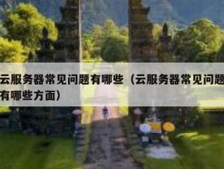 云服务器常见问题有哪些（云服务器常见问题有哪些方面）