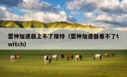雷神加速器上不了推特（雷神加速器看不了twitch）
