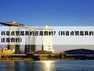 抖音点赞是真的还是假的?（抖音点赞是真的还是假的）