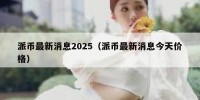 派币最新消息2025（派币最新消息今天价格）