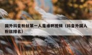 国外抖音粉丝第一人是谁啊视频（抖音外国人粉丝排名）