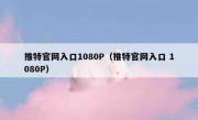 推特官网入口1080P（推特官网入口 1080P）