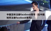 中国怎样注册facebook账号（在中国如何注册facebook账号）