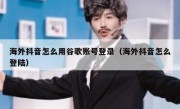 海外抖音怎么用谷歌账号登录（海外抖音怎么登陆）