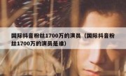 国际抖音粉丝1700万的演员（国际抖音粉丝1700万的演员是谁）