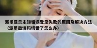 派币显示未知错误登录失败的原因及解决方法（派币邀请码填错了怎么办）