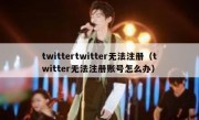 twittertwitter无法注册（twitter无法注册账号怎么办）