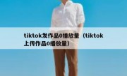 tiktok发作品0播放量（tiktok上传作品0播放量）