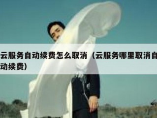 云服务自动续费怎么取消（云服务哪里取消自动续费）