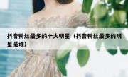 抖音粉丝最多的十大明星（抖音粉丝最多的明星是谁）