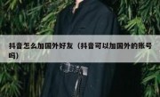 抖音怎么加国外好友（抖音可以加国外的账号吗）