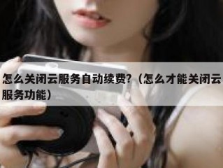 怎么关闭云服务自动续费?（怎么才能关闭云服务功能）