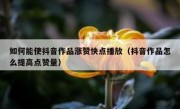 如何能使抖音作品涨赞快点播放（抖音作品怎么提高点赞量）