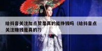 给抖音关注加点赞是真的能挣钱吗（给抖音点关注赚钱是真的?）
