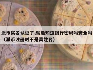 派币实名认证了,就能知道银行密码吗安全吗（派币注册时不是真姓名）