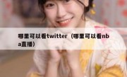 哪里可以看twitter（哪里可以看nba直播）