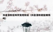 抖音涨粉后如何变现粉丝（抖音涨粉就能赚钱吗）