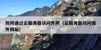 如何通过云服务器访问外网（云服务器访问国外网站）