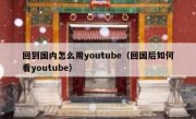 回到国内怎么用youtube（回国后如何看youtube）