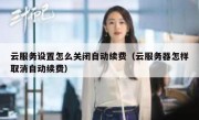 云服务设置怎么关闭自动续费（云服务器怎样取消自动续费）