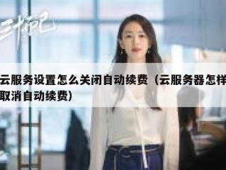 云服务设置怎么关闭自动续费（云服务器怎样取消自动续费）